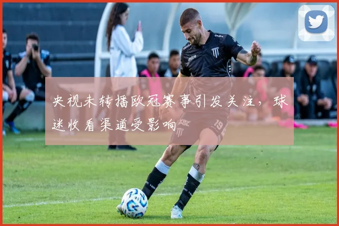 央视未转播欧冠赛事引发关注，球迷收看渠道受影响