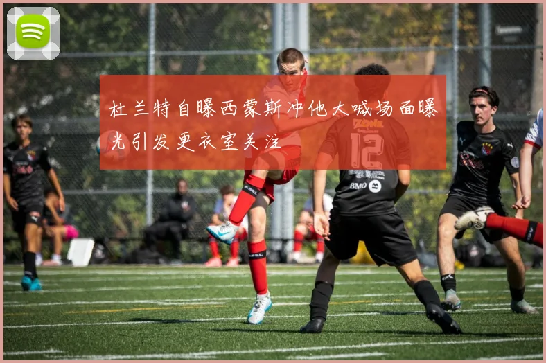 杜兰特自曝西蒙斯冲他大喊场面曝光引发更衣室关注