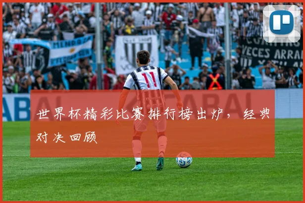 世界杯精彩比赛排行榜出炉，经典对决回顾