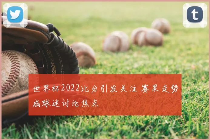 世界杯2022比分引发关注 赛果走势成球迷讨论焦点